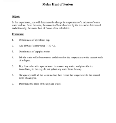 Molar Heat of Fusion
Object:
In this experiment, you will determine the change in temperature of a mixture of warm
water and ice. From this data, the amount of heat absorbed by the ice can be detenmined
and ultimately, the molar heat of fusion of ice calculated.
Procedure
1.
Obtain mass of styrofoam cup.
2.
Add 150 g of wam water (- 30 C)
3.
Obtain mass of cup plus water.
Stir the water with thenmometer and determine the temperature to the nearest tenth
of a degree.
5.
Dry 1 ice cube with a paper towel to remove any water, and place the ice
immediately in the cup, do not splash any water from the cup.
6.
Stir quickly until all the ice is melted, then record the temperature to the nearest
tenth of a degree.
7.
Determine the mass of the cup and water.
