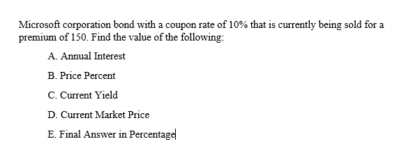 Microsoft corporation bond with a coupon rate of 10% that is currently being sold for a
premium of 150. Find the value of the following:
A. Annual Interest
B. Price Percent
C. Current Yield
D. Current Market Price
E. Final Answer in Percentage
