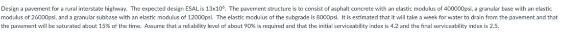 Design a pavement for a rural interstate highway. The expected design ESAL is 13x106. The pavement structure is to consist of asphalt concrete with an elastic modulus of 400000psi, a granular base with an elastic
modulus of 26000psi, and a granular subbase with an elastic modulus of 12000psi. The elastic modulus of the subgrade is 8000psi. It is estimated that it will take a week for water to drain from the pavement and that
the pavement will be saturated about 15% of the time. Assume that a reliability level o
about 90% is required and that the initial serviceability index is 4.2 and the final serviceability index is 2.5.
