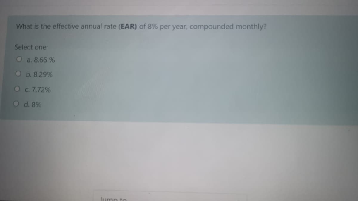 What is the effective annual rate (EAR) of 8% per year, compounded monthly?
Select one:
O a. 8.66 %
Ob. 8.29%
Oc. 7.72%
O d. 8%
lump t
