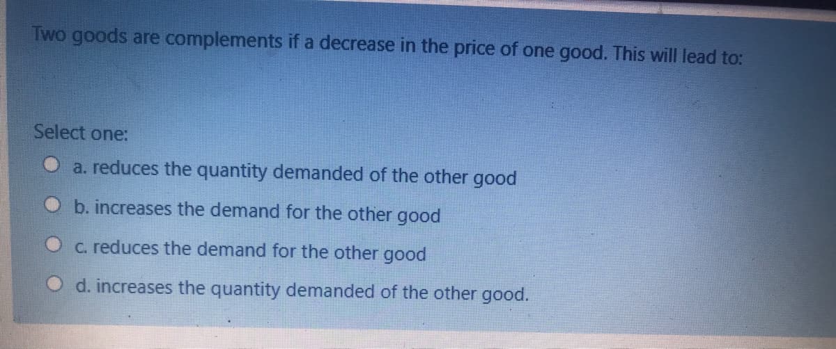 Two goods are complements if a decrease in the price of one good. This will lead to:
Select one:
a. reduces the quantity demanded of the other good
b. increases the demand for the other good
C. reduces the demand for the other good
d. increases the quantity demanded of the other good.
