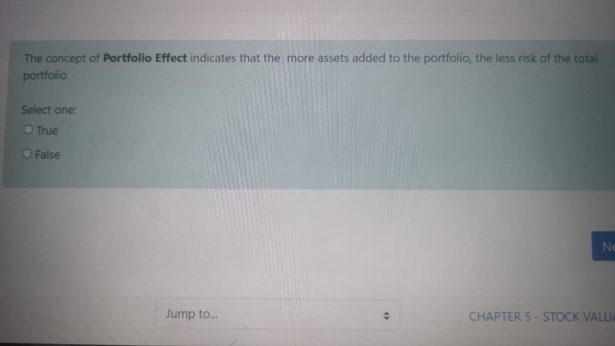 The concept of Portfolio Effect indicates that the more assets added to the portfolio, the less risk of the total
portfolio
Select one:
O True
O False
Ne
Jump to...
CHAPTER 5-STOCK VALUA
