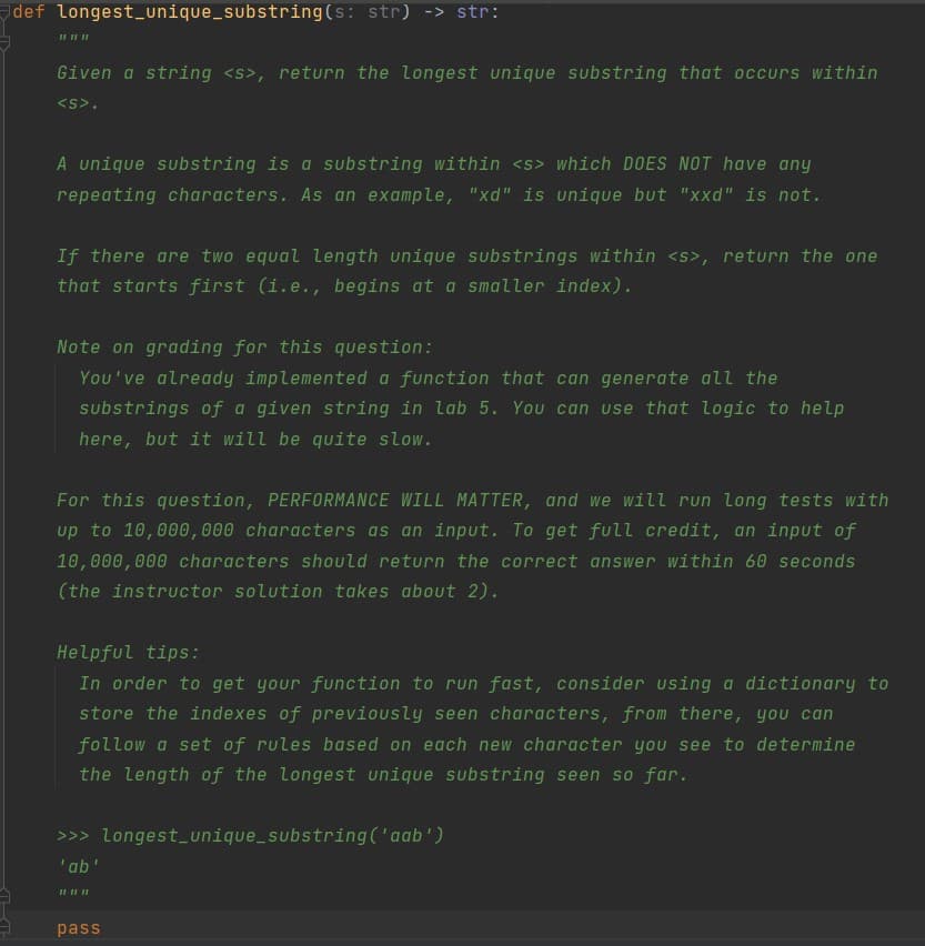 def longest_unique_substring(s: str) -> str:
Given a string <s>, return the longest unique substring that occurs within
<s>.
A unique substring is a substring within <s> which DOES NOT have any
repeating characters. As an example, "xd" is unique but "xxd" is not.
If there are two equal
ength unique substrings within <s>, return the one
that starts first (i.e., begins at a smaller index).
Note on grading for this question:
You've already implemented a function that can generate all the
substrings of a given string in lab 5. You can use that logic to help
here, but it will be quite slow.
For this question, PERFORMANCE WILL MATTER, and we will run long tests with
up to 10,000,000 characters as an input. To get full credit, an input of
10,000,000 characters should return the correct answer within 60 seconds
(the instructor solution takes about 2).
Helpful tips:
In order to get your function to run fast, consider using a dictionary to
store the indexes of previously seen characters, from there, you can
follow a set of rules based on each new character you see to determine
the length of the longest unique substring seen so far.
>>> Longest_unique_substring ('aab')
'ab'
pass
