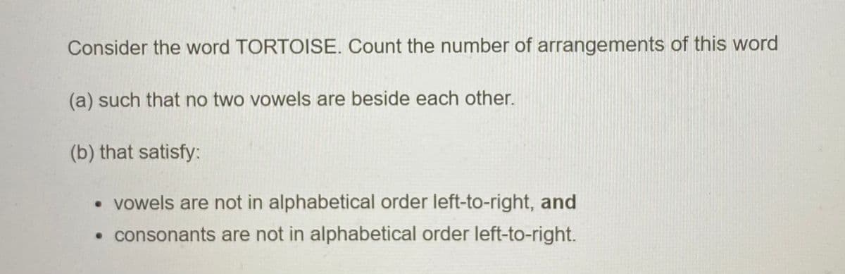 Consider the word TORTOISE. Count the number of arrangements of this word
(a) such that no two vowels are beside each other.
(b) that satisfy:
• vowels are not in alphabetical order left-to-right, and
• consonants are not in alphabetical order left-to-right.
