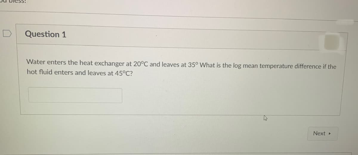 Question 1
Water enters the heat exchanger at 20°C and leaves at 35° What is the log mean temperature difference if the
hot fluid enters and leaves at 45°C?
4
Next ▸