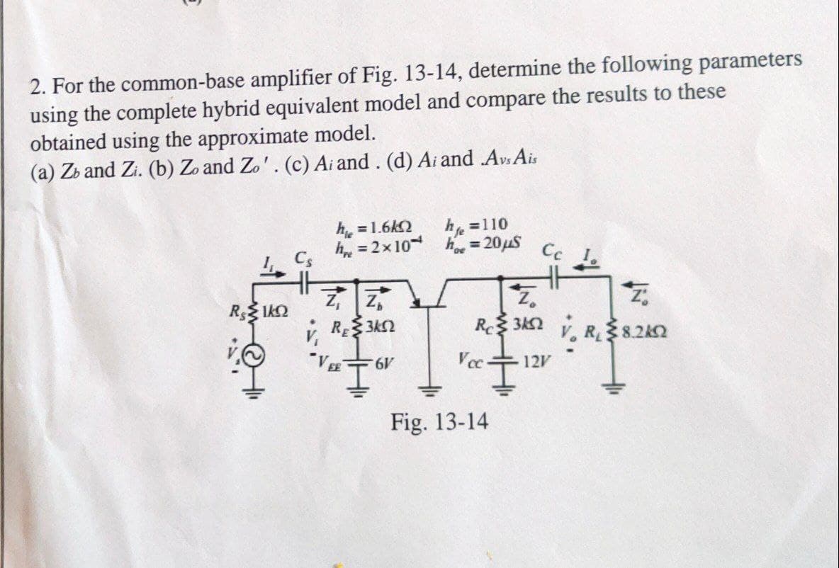 2. For the common-base amplifier of Fig. 13-14, determine the following parameters
using the complete hybrid equivalent model and compare the results to these
obtained using the approximate model.
(a) Zb and Zi. (b) Zo and Zo'. (c) Ai and. (d) Ai and Avs Ais
h =1.6k2
h =110
h = 2x10 h = 20uS
Cs
Cc I.
RE 3K2
R8.2k2
"VE
Vc
12V
Fig. 13-14
