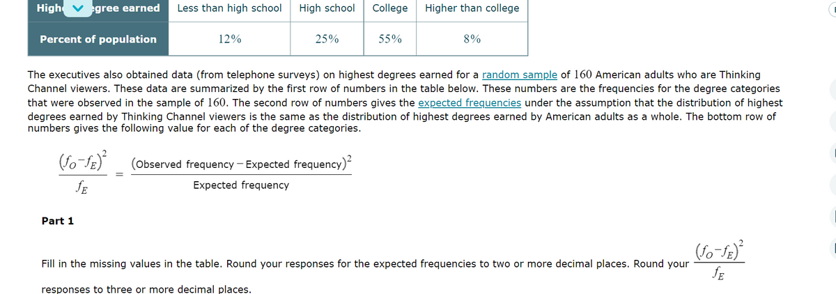 High ✔egree earned Less than high school
Percent of population
(fo-fE)²
JE
12%
Part 1
High school
25%
College Higher than college
The executives also obtained data (from telephone surveys) on highest degrees earned for a random sample of 160 American adults who are Thinking
Channel viewers. These data are summarized by the first row of numbers in the table below. These numbers are the frequencies for the degree categories
that were observed in the sample of 160. The second row of numbers gives the expected frequencies under the assumption that the distribution of highest
degrees earned by Thinking Channel viewers is the same as the distribution of highest degrees earned by American adults as a whole. The bottom row of
numbers gives the following value for each of the degree categories.
(Observed frequency - Expected frequency)²
Expected frequency
55%
8%
Fill in the missing values in the table. Round your responses for the expected frequencies to two or more decimal places. Round your
responses to three or more decimal places.
(fo-ƒE)²
JE