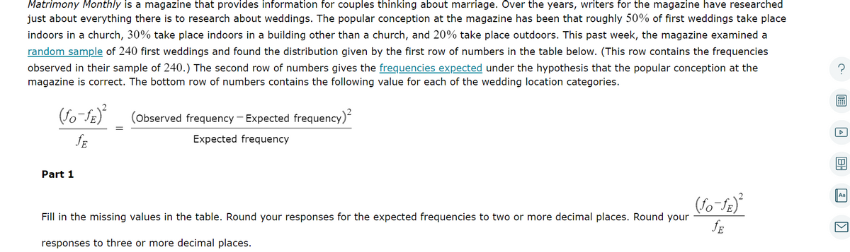 Matrimony Monthly is a magazine that provides information for couples thinking about marriage. Over the years, writers for the magazine have researched
just about everything there is to research about weddings. The popular conception at the magazine has been that roughly 50% of first weddings take place
indoors in a church, 30% take place indoors in a building other than a church, and 20% take place outdoors. This past week, the magazine examined a
random sample of 240 first weddings and found the distribution given by the first row of numbers in the table below. (This row contains the frequencies
observed in their sample of 240.) The second row of numbers gives the frequencies expected under the hypothesis that the popular conception at the
magazine is correct. The bottom row of numbers contains the following value for each of the wedding location categories.
(fo-fE)²
JE
Part 1
(Observed frequency - Expected frequency)²
Expected frequency
Fill in the missing values in the table. Round your responses for the expected frequencies to two or more decimal places. Round your
responses to three or more decimal places.
(fo-ƒE)²
JE
▷
Aa