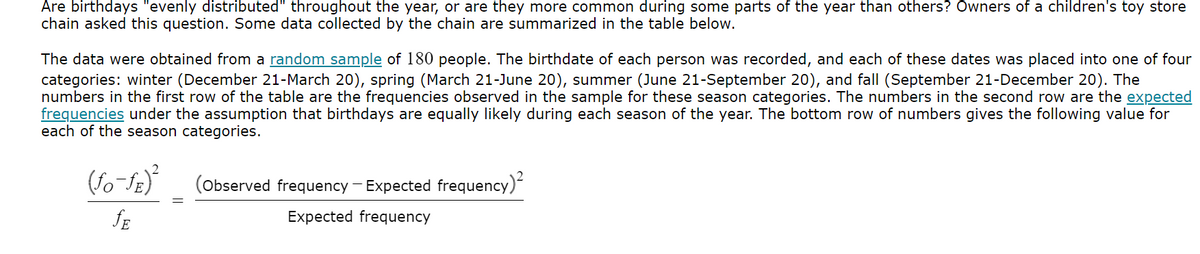 Are birthdays "evenly distributed" throughout the year, or are they more common during some parts of the year than others? Owners of a children's toy store
chain asked this question. Some data collected by the chain are summarized in the table below.
The data were obtained from a random sample of 180 people. The birthdate of each person was recorded, and each of these dates was placed into one of four
categories: winter (December 21-March 20), spring (March 21-June 20), summer (June 21-September 20), and fall (September 21-December 20). The
numbers in the first row of the table are the frequencies observed in the sample for these season categories. The numbers in the second row are the expected
frequencies under the assumption that birthdays are equally likely during each season of the year. The bottom row of numbers gives the following value for
each of the season categories.
(fo-fE)²
JE
(Observed frequency - Expected frequency)²
Expected frequency