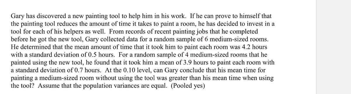 Gary has discovered a new painting tool to help him in his work. If he can prove to himself that
the painting tool reduces the amount of time it takes to paint a room, he has decided to invest in a
tool for each of his helpers as well. From records of recent painting jobs that he completed
before he got the new tool, Gary collected data for a random sample of 6 medium-sized rooms.
He determined that the mean amount of time that it took him to paint each room was 4.2 hours
with a standard deviation of 0.5 hours. For a random sample of 4 medium-sized rooms that he
painted using the new tool, he found that it took him a mean of 3.9 hours to paint each room with
a standard deviation of 0.7 hours. At the 0.10 level, can Gary conclude that his mean time for
painting a medium-sized room without using the tool was greater than his mean time when using
the tool? Assume that the population variances are equal. (Pooled yes)