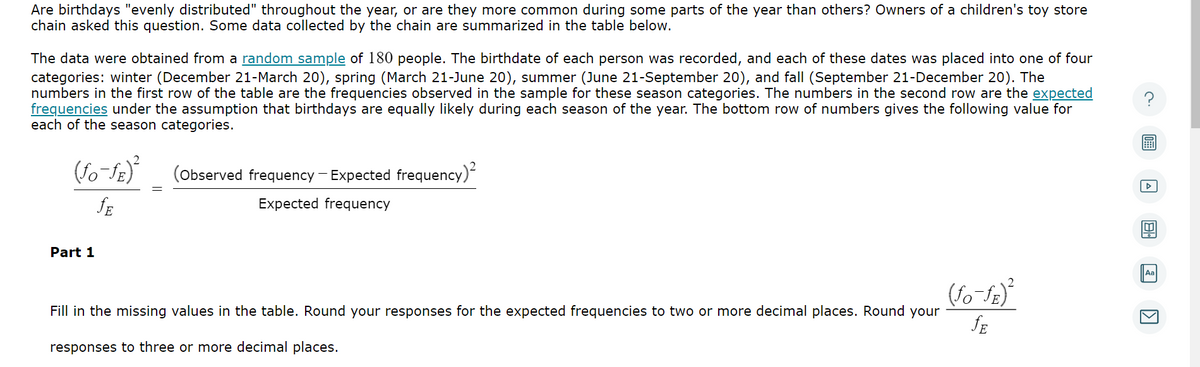 Are birthdays "evenly distributed" throughout the year, or are they more common during some parts of the year than others? Owners of a children's toy store
chain asked this question. Some data collected by the chain are summarized in the table below.
The data were obtained from a random sample of 180 people. The birthdate of each person was recorded, and each of these dates was placed into one of four
categories: winter (December 21-March 20), spring (March 21-June 20), summer (June 21-September 20), and fall (September 21-December 20). The
numbers in the first row of the table are the frequencies observed in the sample for these season categories. The numbers in the second row are the expected
frequencies under the assumption that birthdays are equally likely during each season of the year. The bottom row of numbers gives the following value for
each of the season categories.
(fo-fr)²
JE
Part 1
(Observed frequency - Expected frequency)²
Expected frequency
Fill in the missing values in the table. Round your responses for the expected frequencies to two or more decimal places. Round your
responses to three or more decimal places.
(fo-fE)²
JE
Aa