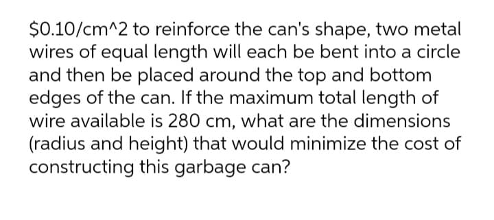 $0.10/cm^2 to reinforce the can's shape, two metal
wires of equal length will each be bent into a circle
and then be placed around the top and bottom
edges of the can. If the maximum total length of
wire available is 280 cm, what are the dimensions
(radius and height) that would minimize the cost of
constructing this garbage can?
