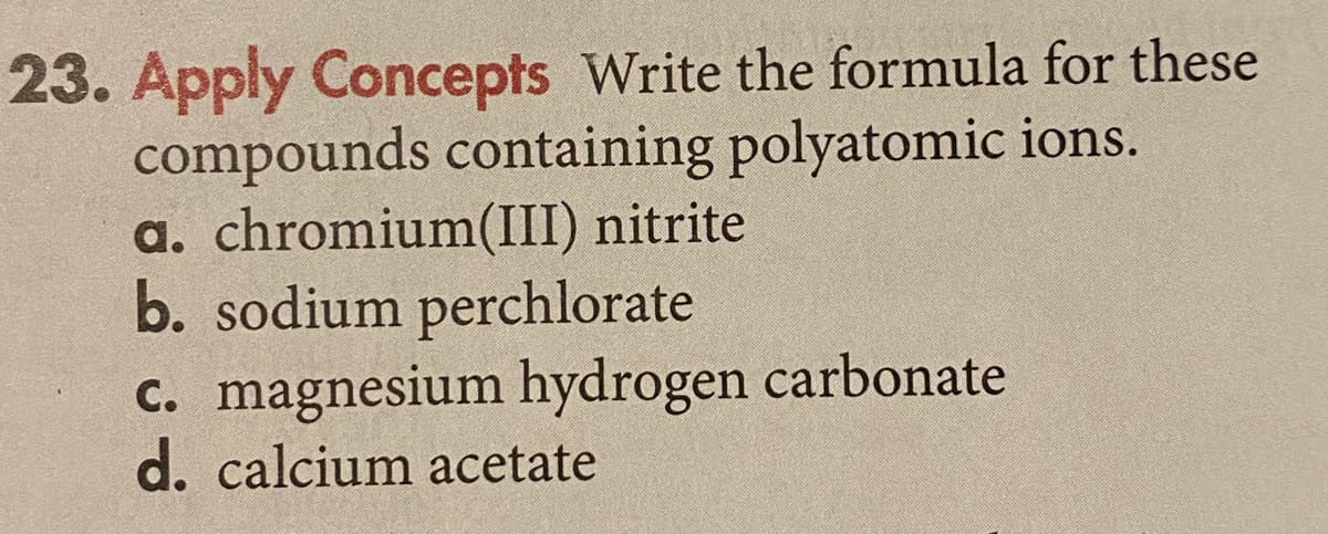 23. Apply Concepts Write the formula for these
compounds containing polyatomic ions.
a. chromium(III) nitrite
b. sodium perchlorate
C. magnesium hydrogen carbonate
d. calcium acetate
