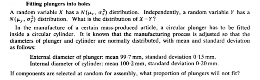 Fitting plungers into holes
A random variable X has a N(µ,, o?) distribution. Independently, a random variable Y has a
N (Hy, o) distribution. What is the distribution of X -Y?
In the manufacture of a certain mass-produced article, a circular plunger has to be fitted
inside a circular cylinder. It is known that the manufacturing process is adjusted so that the
diameters of plunger and cylinder are normally distributed, with mean and standard deviation
as follows:
External diameter of plunger: mean 99-7 mm, standard deviation 0-15 mm.
Internal diameter of cylinder: mean 100-2 mm, standard deviation 0-20 mm.
If components are selected at random for assembly, what proportion of plungers will not fit?
