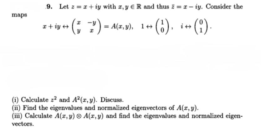 9. Let z = x + iy with x, Y E R and thus z = x – iy. Consider the
maps
iy + (; ?) - atr.v), 1++ (;). i+(!)
= A(x, y), 1++
()-
x + iy +
(i) Calculate z? and A2(x,y). Discuss.
(ii) Find the eigenvalues and normalized eigenvectors of A(x, y).
(iii) Calculate A(x,y) ® A(x,y) and find the eigenvalues and normalized eigen-
vectors.
