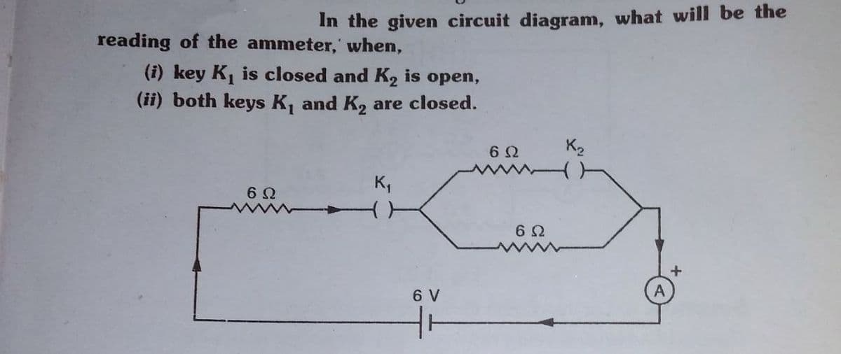 In the given circuit diagram, what will be the
reading of the ammeter,' when,
(i) key K, is closed and K2 is open,
(ii) both keys K, and K2 are closed.
K2
K,
6 V
