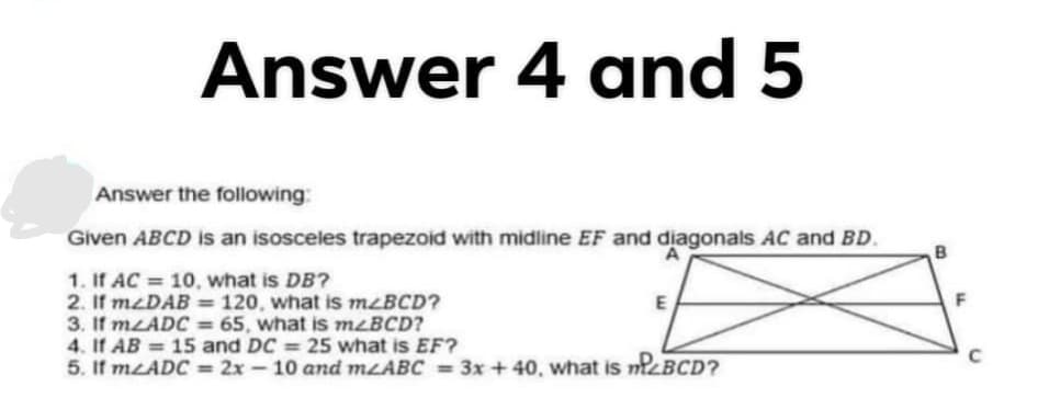 Answer 4 and 5
Answer the following:
Given ABCD is an isosceles trapezoid with midline EF and diagonals AC and BD.
B
1. If AC = 10, what is DB?
2. If mzDAB = 120, what is MLBCD?
3. If MLADC = 65, what is m<BCD?
4. If AB = 15 and DC
5. If MLADC = 2x - 10 and MLABC = 3x +40, what is mzBCD?
%3D
25 what is EF?
%3D
