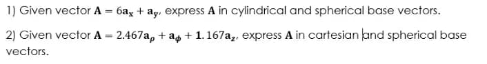 1) Given vector A = 6ax + ay, express A in cylindrical and spherical base vectors.
2) Given vector A = 2.467a, + a + 1.167a,, express A in cartesian and spherical base
%3D
vectors.
