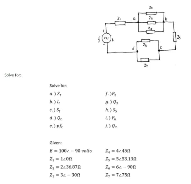 2s
C
Solve for:
Solve for:
a.) Z.
f.)P2
b.) I
g.) Q3
c.) St
h. ) S5
d.) Qt
i.) Po
e.) pfe
j.) Q,
Given:
E = 1002 – 90 volts
Z, = 1200
Z2 = 2436.870
Z3 = 32- 300
Z4 = 4245N
Zs = 5453.130
Z6 = 62 – 90N
Z, = 72750
%3D
