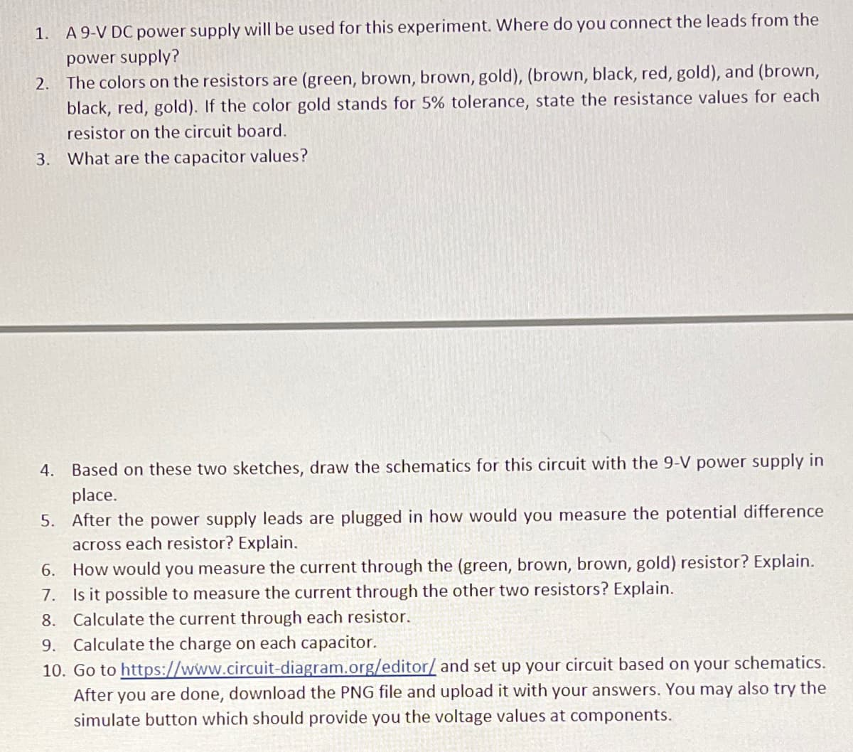 1.
A 9-V DC power supply will be used for this experiment. Where do you connect the leads from the
power supply?
2. The colors on the resistors are (green, brown, brown, gold), (brown, black, red, gold), and (brown,
black, red, gold). If the color gold stands for 5% tolerance, state the resistance values for each
resistor on the circuit board.
3.
What are the capacitor values?
4. Based on these two sketches, draw the schematics for this circuit with the 9-V power supply in
place.
5. After the power supply leads are plugged in how would you measure the potential difference
across each resistor? Explain.
6.
How would you measure the current through the (green, brown, brown, gold) resistor? Explain.
7. Is it possible to measure the current through the other two resistors? Explain.
8.
Calculate the current through each resistor.
Calculate the charge on each capacitor.
10. Go to https://www.circuit-diagram.org/editor/ and set up your circuit based on your
After you are done, download the PNG file and upload it with your answers. You may also try the
simulate button which should provide you the voltage values at components.
9.
schematics.
