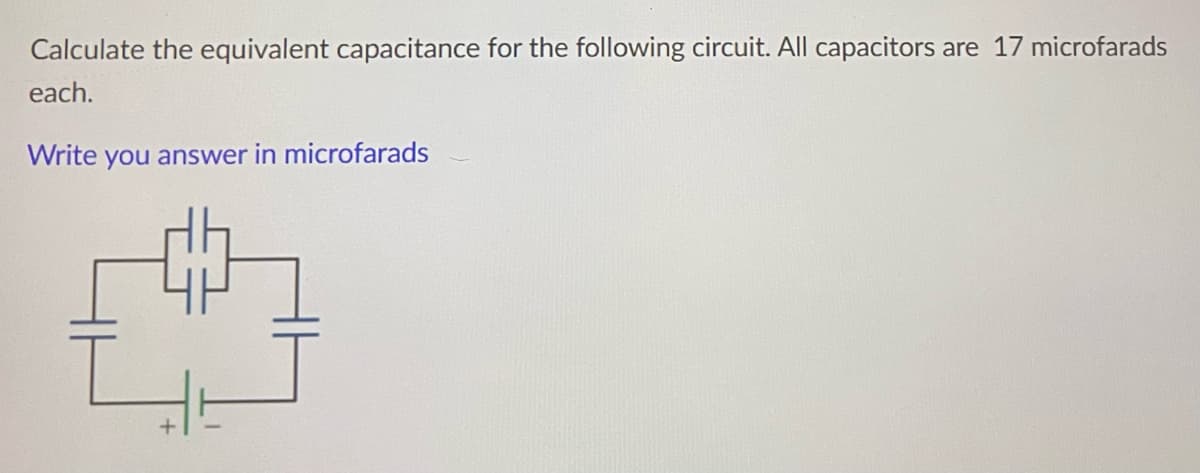 Calculate the equivalent capacitance for the following circuit. All capacitors
are 17 microfarads
each.
Write you answer in microfarads
