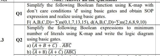 Simplify the following Boolean function using K-map with
don't care conditions 'd' using basic gates and obtain SOP
Q1
expression and realize using basic gates.
F( A,B.C,D)= Em(0,1,7,13,15), d(A,B.C,D)=\m(2,6,8,9,10)
Simplify the following Boolean expressions to minimum
number of literals using K-map and write the logic diagram
Q2 using basic gates.
a) (A + B + C) . ABC
b) (A + B) (A + Ĉ) (ABC)
3
