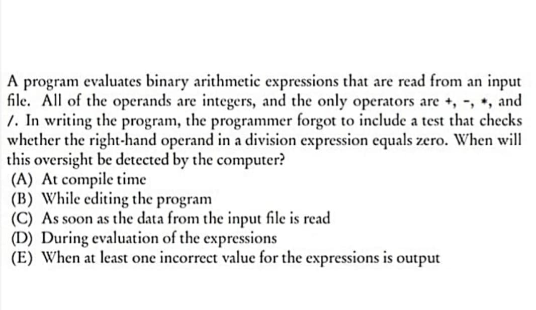 A program evaluates binary arithmetic expressions that are read from an input
file. All of the operands are integers, and the only operators are +, -, *, and
/. In writing the program, the programmer forgot to include a test that checks
whether the right-hand operand in a division expression equals zero. When will
this oversight be detected by the computer?
(A) At compile time
(B) While editing the program
(C) As soon as the data from the input file is read
(D) During evaluation of the expressions
(E) When at least one incorrect value for the expressions is output