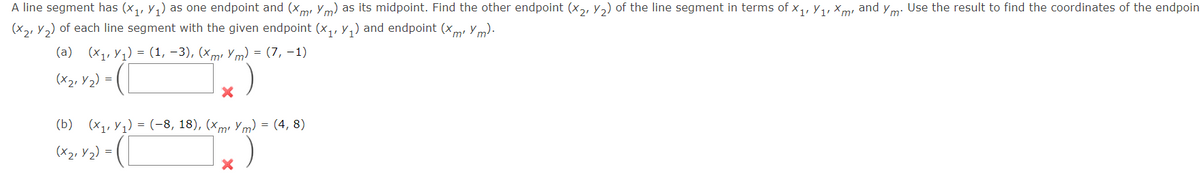 A line segment has (x₁, y₁) as one endpoint and (xm Ym) as its midpoint. Find the other endpoint (x2, ₂) of the line segment in terms of X₁, X₁, Xm² and ym. Use the result to find the coordinates of the endpoin
(x2, Y₂) of each line segment with the given endpoint (x₁, y₁) and endpoint (xm² ym).
(a) (x₁,₁)= (1, -3), (xm² Ym) = (7, -1)
(x₂₁ y 2) =
X
(b) (x₁,₁)= (-8, 18), (xm² Ym) = (4, 8)
(x₂₁ y ₂) = (
(
X