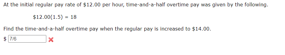 At the initial regular pay rate of $12.00 per hour, time-and-a-half overtime pay was given by the following.
$12.00(1.5) 18
=
Find the time-and-a-half overtime pay when the regular pay is increased to $14.00.
$7/6
X