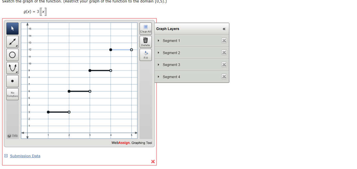 Sketch the graph of the function. (Restrict your graph of the function to the domain [0,5).)
³ [x]
O
>
No
Solution
→ Help
g(x) = 3
A
15
14
13
12
11
10
9
8
7
6
5
4
3
2
1
Submission Data
2
3
O
5
Clear All
Delete
Fill
WebAssign. Graphing Tool
X
Graph Layers
► Segment 1
► Segment 2
▸ Segment 3
► Segment 4
<<
X
X
X
X