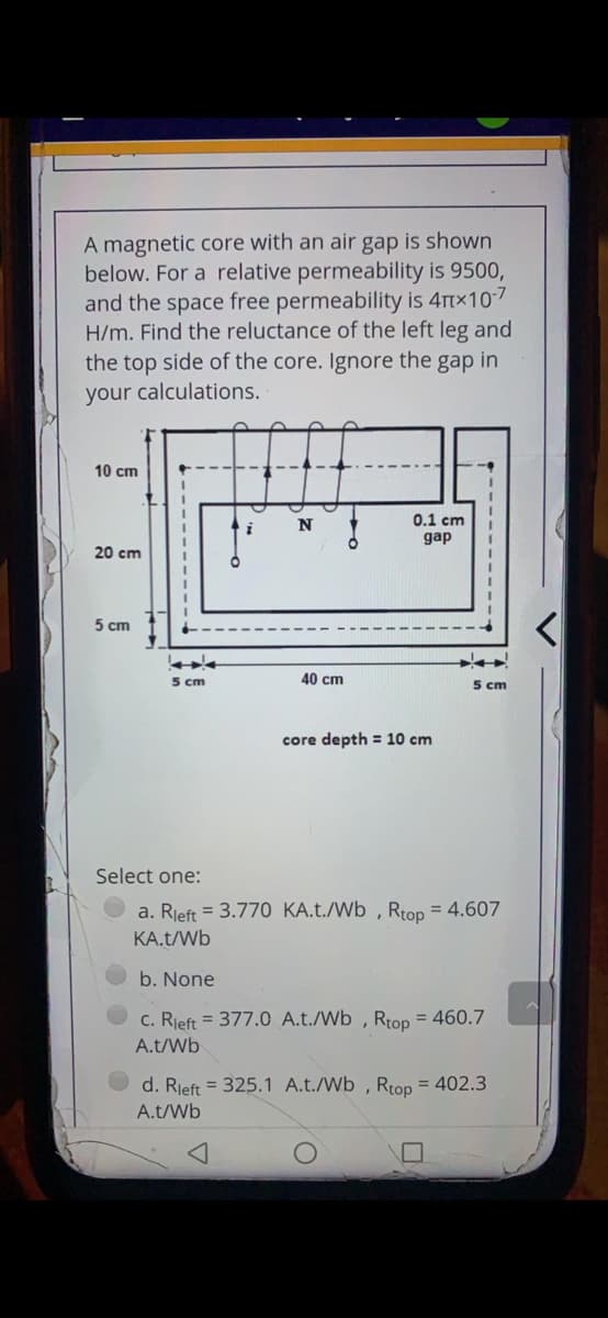 A magnetic core with an air gap is shown
below. For a relative permeability is 9500,
and the space free permeability is 4Ttx107
H/m. Find the reluctance of the left leg and
the top side of the core. Ignore the gap in
your calculations.
10 cm
0.1 cm
gap
20 cm
5 cm
5 cm
40 cm
5 cm
core depth = 10 cm
Select one:
a. Rjeft = 3.770 KA.t./Wb , Rtop = 4.607
KA.t/Wb
b. None
c. Rieft = 377.0 A.t./Wb , Rtop = 460.7
A.t/Wb
d. Rjeft = 325.1 A.t./Wb , Rtop = 402.3
A.t/Wb
----------
