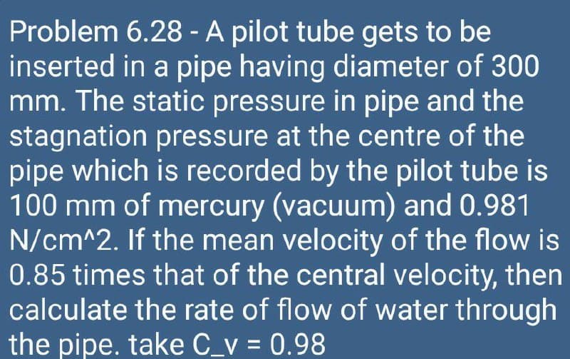 Problem 6.28 - A pilot tube gets to be
inserted in a pipe having diameter of 300
mm. The static pressure in pipe and the
stagnation pressure at the centre of the
pipe which is recorded by the pilot tube is
100 mm of mercury (vacuum) and 0.981
N/cm^2. If the mean velocity of the flow is
0.85 times that of the central velocity, then
calculate the rate of flow of water through
the pipe. take C_v = 0.98
