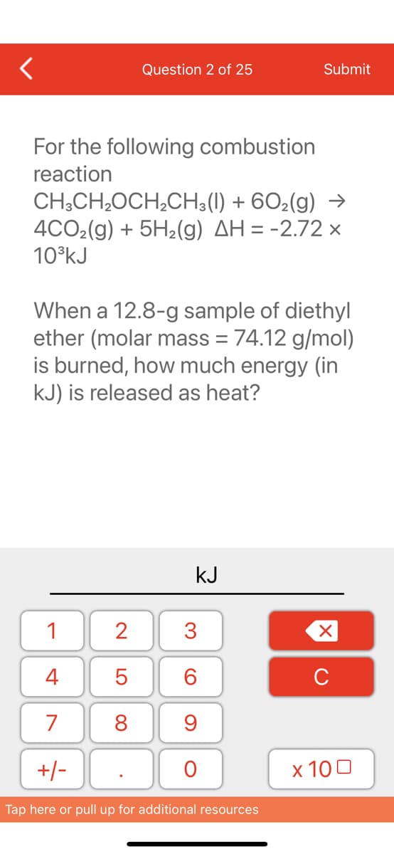 For the following combustion
reaction
Question 2 of 25
CH3CH₂OCH₂CH3(1) + 602(g) →
4CO₂(g) + 5H₂(g) AH = -2.72 x
10³kJ
1
4
7
+/-
When a 12.8-g sample of diethyl
ether (molar mass = 74.12 g/mol)
is burned, how much energy (in
kJ) is released as heat?
2
5
8
kJ
3
60
Submit
9
O
Tap here or pull up for additional resources
XU
x 100