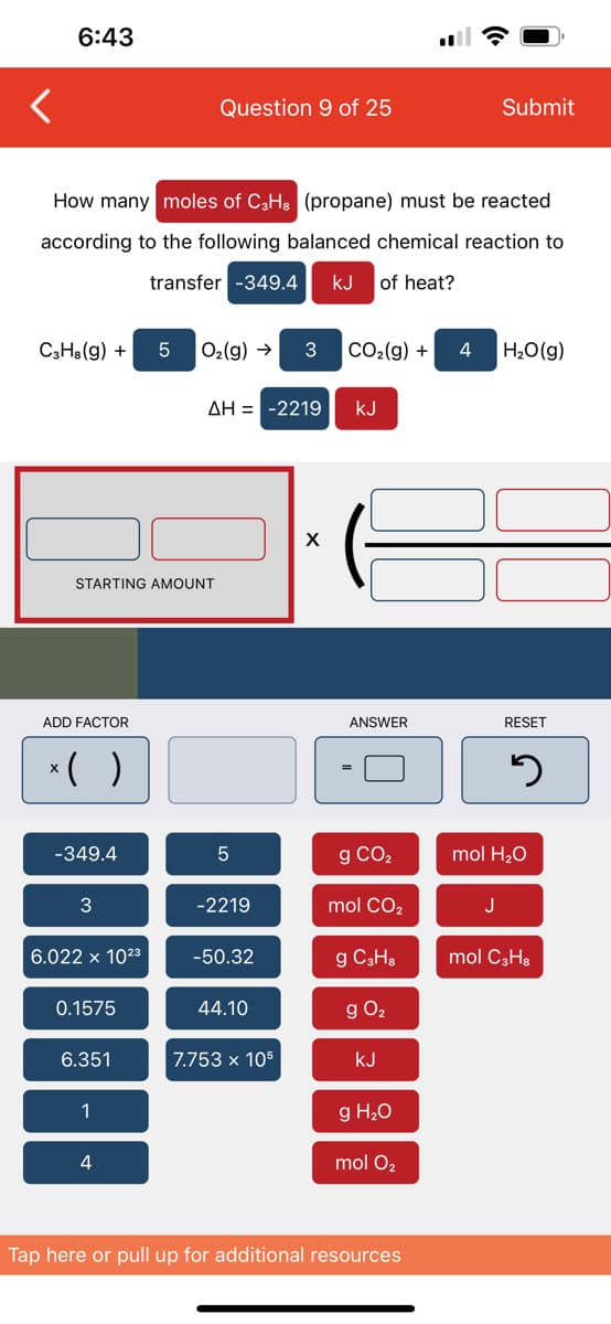 6:43
C3H8(g) +
How many moles of C3H8 (propane) must be reacted.
according to the following balanced chemical reaction to
transfer -349.4 kJ of heat?
ADD FACTOR
STARTING AMOUNT
x( )
-349.4
3
6.022 x 10²3
0.1575
6.351
1
Question 9 of 25
4
5 O₂(g) → 3 CO₂(g) + 4 H₂O(g)
ΔΗ = -2219 KJ
5
-2219
-50.32
44.10
7.753 x 105
X
ANSWER
g CO₂
mol CO₂
g C3H8
g 0₂
KJ
g H₂O
mol O2
Submit
Tap here or pull up for additional resources
J
RESET
5
mol H₂O
mol C3H8