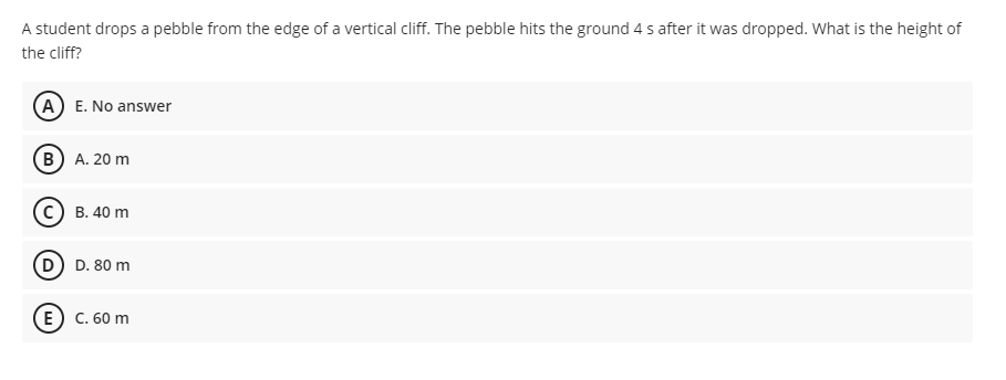 A student drops a pebble from the edge of a vertical cliff. The pebble hits the ground 4 s after it was dropped. What is the height of
the cliff?
A E. No answer
B A. 20 m
В. 40 m
D. 80 m
E) с. 60 m
