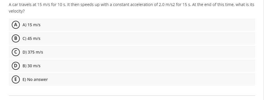 A car travels at 15 m/s for 10 s. It then speeds up with a constant acceleration of 2.0 m/s2 for 15 s. At the end of this time, what is its
velocity?
(A) A) 15 m/s
B) C) 45 m/s
D) 375 m/s
D B) 30 m/s
E E) No answer
