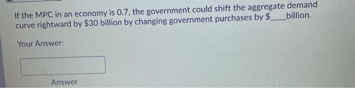 If the MPC in an economy is 0.7, the government could shift the aggregate demand
curve rightward by $30 billion by changing government purchases by $billion.
Your Answer:
Answer
