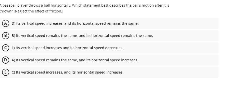 A baseball player throws a ball horizontally. Which statement best describes the ball's motion after it is
thrown? [Neglect the effect of friction.]
(A D) Its vertical speed increases, and its horizontal speed remains the same.
B B) Its vertical speed remains the same, and its horizontal speed remains the same.
© E) Its vertical speed increases and its horizontal speed decreases.
(D) A) Its vertical speed remains the same, and its horizontal speed increases.
(E) C) Its vertical speed increases, and its horizontal speed increases.
