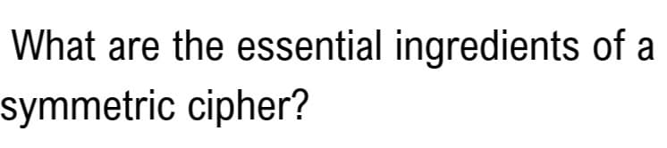 What are the essential ingredients of a
symmetric cipher?