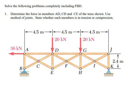Solve the following problems completely including FBD.
1. Determine the force in members AD, CD and CE of the truss shown. Use
method of joints. State whether each members is in tension or compression.
-4.5 m
-4.5 m-
-4.5 m-
36 kN
A
Bo
90
C
E
20 kN
D
F
20 kN
G
H
2.4 m
K