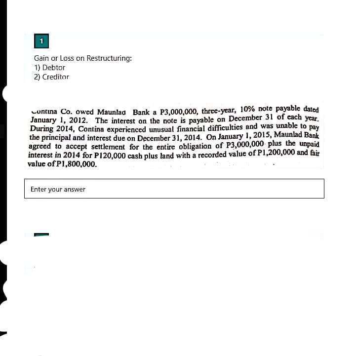 1
Gain or Loss on Restructuring:
1) Debtor
2) Creditor
Contina Co. owed Maunlad Bank a P3,000,000, three-year, 10% note payable dated
January 1, 2012. The interest on the note is payable on December 31 of each year.
During 2014, Contina experienced unusual financial difficulties and was unable to pay
the principal and interest due on December 31, 2014. On January 1, 2015, Maunlad Bank
agreed to accept settlement for the entire obligation of P3,000,000 plus the unpaid
interest in 2014 for P120,000 cash plus land with a recorded value of P1,200,000 and fair
value of P1,800,000.
Enter your answer