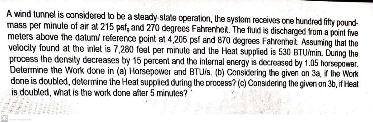 A wind tunnel is considered to be a steady-state operation, the system receives one hundred fifty pound-
mass per minute of air at 215 psf, and 270 degrees Fahrenheit. The fluid is discharged from a point five
meters above the datum/ reference point at 4,205 psf and 870 degrees Fahrenheit. Assuming that the
velocity found at the inlet is 7,280 feet per minute and the Heat supplied is 530 BTU/min. During the
process the density decreases by 15 percent and the internal energy is decreased by 1.05 horsepower.
Determine the Work done in (a) Horsepower and BTU/s. (b) Considering the given on 3a, if the Work
done is doubled, determine the Heat supplied during the process? (c) Considering the given on 3b, if Heat
is doubled, what is the work done after 5 minutes? '
Ics
