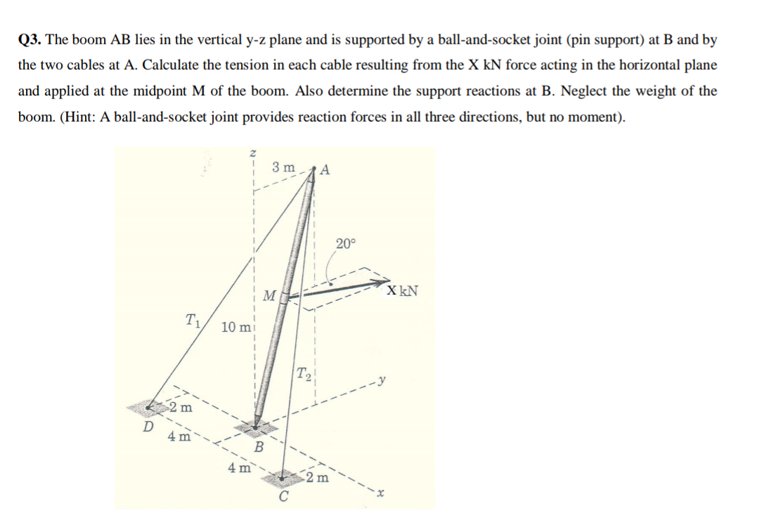 Q3. The boom AB lies in the vertical y-z plane and is supported by a ball-and-socket joint (pin support) at B and by
the two cables at A. Calculate the tension in each cable resulting from the X kN force acting in the horizontal plane
and applied at the midpoint M of the boom. Also determine the support reactions at B. Neglect the weight of the
boom. (Hint: A ball-and-socket joint provides reaction forces in all three directions, but no moment).
3 m
A
20°
X kN
M
T1,
10 m
m
4 m
4 m
2 m
C
