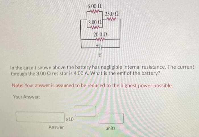 6.00 2
ww-
25.0 0
8.00 2
www
20.0 N
ww
In the circuit shown above the battery has negligible internal resistance. The current
through the 8.00 Q resistor is 4.00 A. What is the emf of the battery?
Note: Your answer is assumed to be reduced to the highest power possible.
Your Answer:
x10
Answer
units
