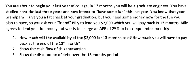 You are about to begin your last year of college, in 12 months you will be a graduate engineer. You have
studied hard the last three years and now intend to "have some fun" this last year. You know that your
Grandpa will give you a fat check at your graduation, but you need some money now for the fun you
plan to have, so you ask your "friend" Billy to lend you $2,000 which you will pay back in 13 months. Billy
agrees to lend you the money but wants to charge an APR of 25% to be compounded monthly.
1. How much will the availability of the $2,000 for 13 months cost? How much you will have to pay
back at the end of the 13th month?
2. Show the cash flow of this transaction
3. Show the distribution of debt over the 13 months period
