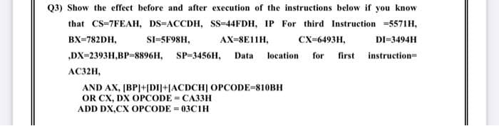 Q3) Show the effect before and after execution of the instructions below if you know
that CS-7FEAH, DS=ACCDH, SS=44FDH, IP For third Instruction =5571H,
BX=782DH,
SI-5F98H,
AX-8E11H,
Сх-6493H,
DI-3494H
„DX-2393H,BP-8896H, SP-3456H, Data
location
for first instruction=
AC32H,
AND AX, (BPJ+|DI]+[ACDCH] OPCODE=810BH
OR CX, DX OPCODE = CA33H
ADD DX,CX OPCODE = 03C1H
