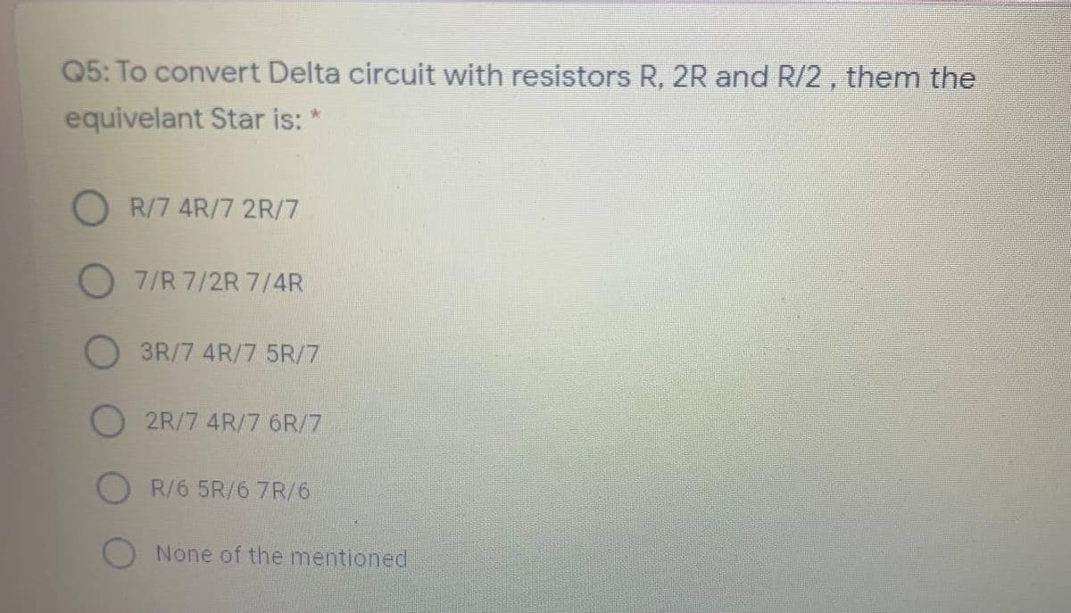 Q5: To convert Delta circuit with resistors R, 2R and R/2 , them the
equivelant Star is: *
R/7 4R/7 2R/7
7/R 7/2R 7/4R
O 3R/7 4R/7 5R/7
2R/7 4R/7 6R/7
O R/6 5R/6 7R/6
None of the mentioned
