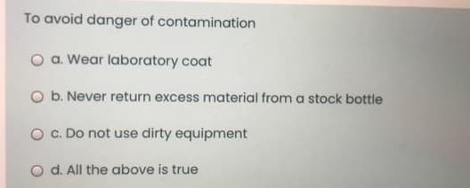 To avoid danger of contamination
O a. Wear laboratory coat
O b. Never return excess material from a stock bottle
O C. Do not use dirty equipment
O d. All the above is true
