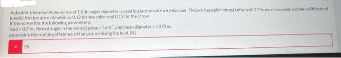A double threaded Acme screw of 1.5-in major diameter is used in a jack to raise a 6.5 kip load. The jack has a plain thrust collar with 2.2-in mean diameter and the coefficients of
kinetic friction are estimated as 0.12 for the collar and 0.15 for the screw.
If the screw has the following parameters.
lead 0.5 in, thread angle in the normal plane - 14.4, and mean diameter 1.375 in,
determine the running efficiency of the jack in raising the load N]
35
