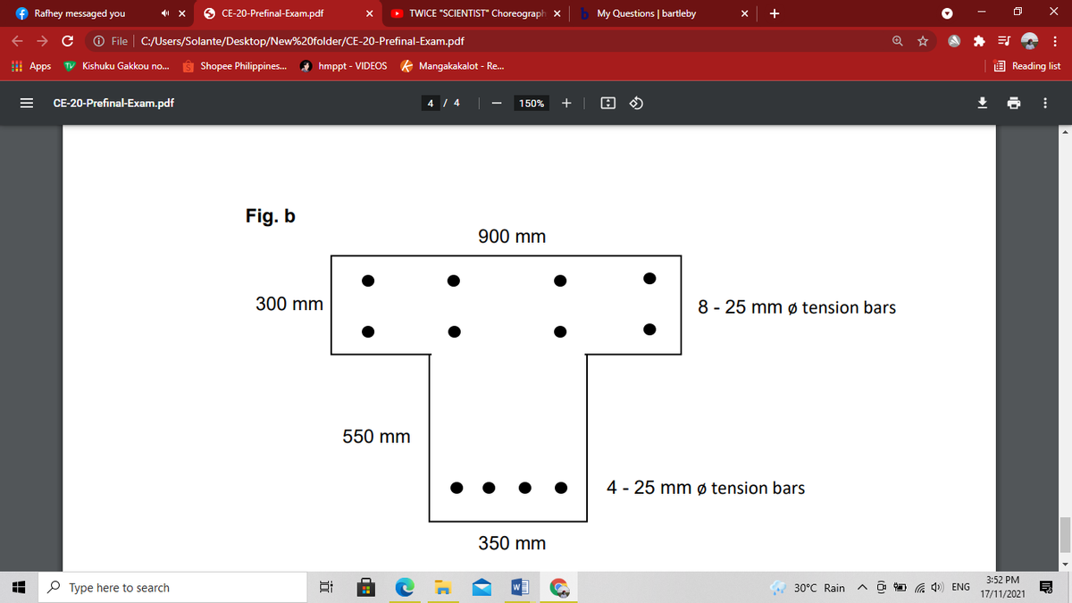 f Rafhey messaged you
O CE-20-Prefinal-Exam.pdf
> TWICE "SCIENTIST" Choreograph X
My Questions | bartleby
+
->
O File
C:/Users/Solante/Desktop/New%20folder/CE-20-Prefinal-Exam.pdf
I Apps
TV Kishuku Gakkou no..
Ŝ Shopee Philippines. A hmppt - VIDEOS K Mangakakalot - Re.
E Reading list
CE-20-Prefinal-Exam.pdf
4 / 4
150%
+
Fig. b
900 mm
300 mm
8 - 25 mm ø tension bars
550 mm
4 - 25 mm ø tension bars
350 mm
3:52 PM
P Type here to search
30°C Rain
O O G 1) ENG
17/11/2021
